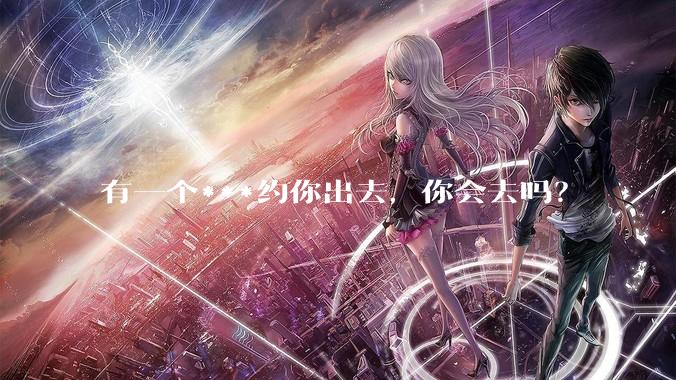 有一个***约你出去，你会去吗？