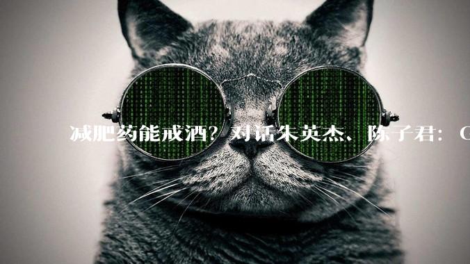 减肥药能戒酒？对话朱英杰、陈子君：GLP-1类药物能降低饮酒动机和偏好_酒精_奖赏_行为